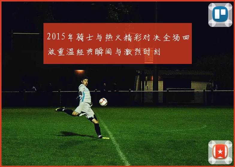 2015年骑士与热火精彩对决全场回放重温经典瞬间与激烈时刻
