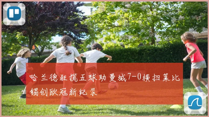 哈兰德狂揽五球助曼城7-0横扫莱比锡创欧冠新纪录