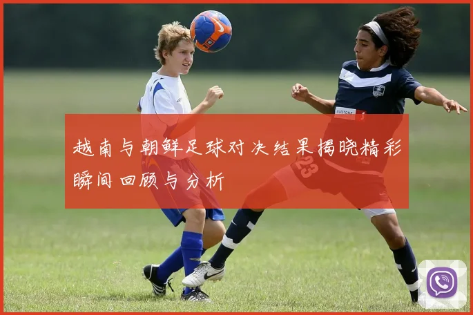越南与朝鲜足球对决结果揭晓精彩瞬间回顾与分析