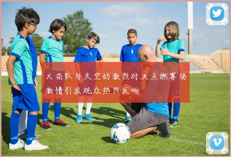 火花队与天空的激烈对决点燃赛场激情引发观众热烈反响