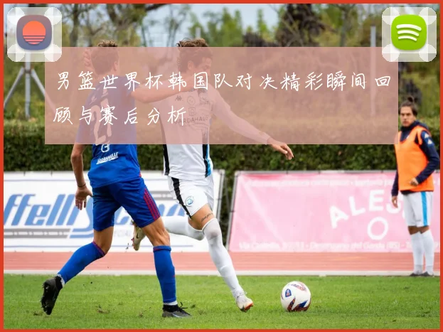 男篮世界杯韩国队对决精彩瞬间回顾与赛后分析