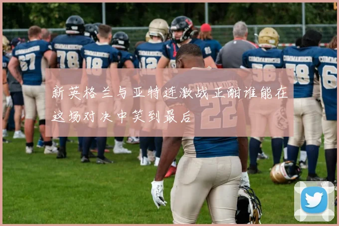 新英格兰与亚特连激战正酣谁能在这场对决中笑到最后