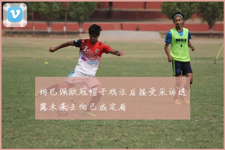 姆巴佩欧冠帽子戏法后接受采访透露未来去向已成定局